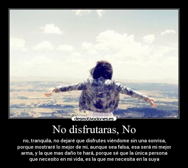 No disfrutaras, No - no, tranquila, no dejaré que disfrutes viéndome sin una sonrisa,
porque mostraré lo mejor de mi, aunque sea falsa, esa será mi mejor
arma, y la que mas daño te hará, porque sé que la única persona
que necesito en mi vida, es la que me necesita en la suya