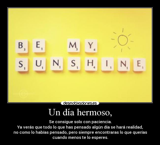 Un día hermoso, - Se consigue solo con paciencia.
Ya verás que todo lo que has pensado algún día se hará realidad,
no como lo habías pensado, pero siempre encontraras lo que querías
cuando menos te lo esperes.