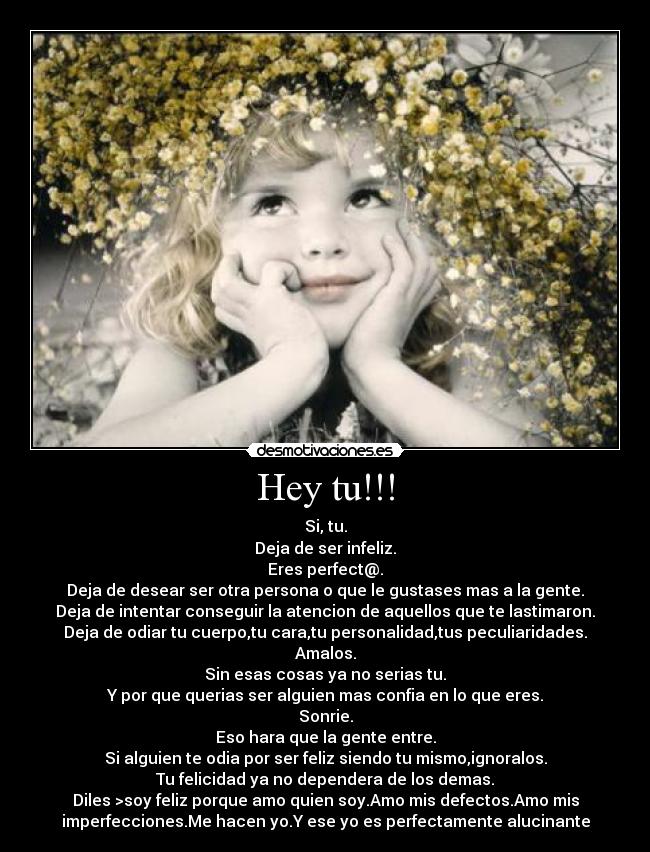 Hey tu!!! - Si, tu.
Deja de ser infeliz.
Eres perfect@.
Deja de desear ser otra persona o que le gustases mas a la gente.
Deja de intentar conseguir la atencion de aquellos que te lastimaron.
Deja de odiar tu cuerpo,tu cara,tu personalidad,tus peculiaridades.
Amalos.
Sin esas cosas ya no serias tu.
Y por que querias ser alguien mas confia en lo que eres.
Sonrie.
Eso hara que la gente entre.
Si alguien te odia por ser feliz siendo tu mismo,ignoralos.
Tu felicidad ya no dependera de los demas.
Diles >soy feliz porque amo quien soy.Amo mis defectos.Amo mis
imperfecciones.Me hacen yo.Y ese yo es perfectamente alucinante