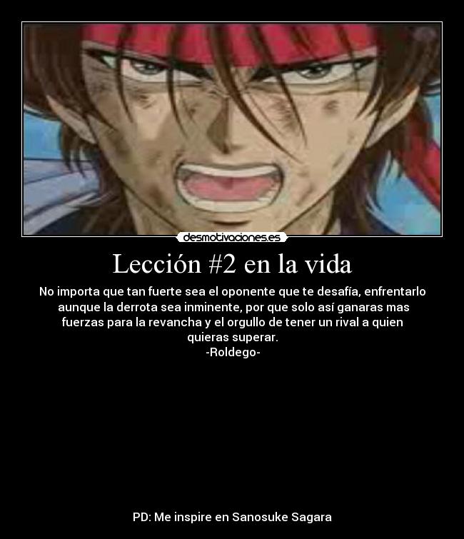 Lección #2 en la vida - No importa que tan fuerte sea el oponente que te desafía, enfrentarlo
 aunque la derrota sea inminente, por que solo así ganaras mas
fuerzas para la revancha y el orgullo de tener un rival a quien
quieras superar.
-Roldego-










PD: Me inspire en Sanosuke Sagara