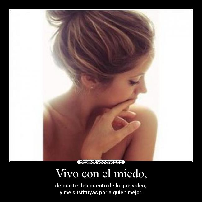 Vivo con el miedo, - de que te des cuenta de lo que vales,
y me sustituyas por alguien mejor.