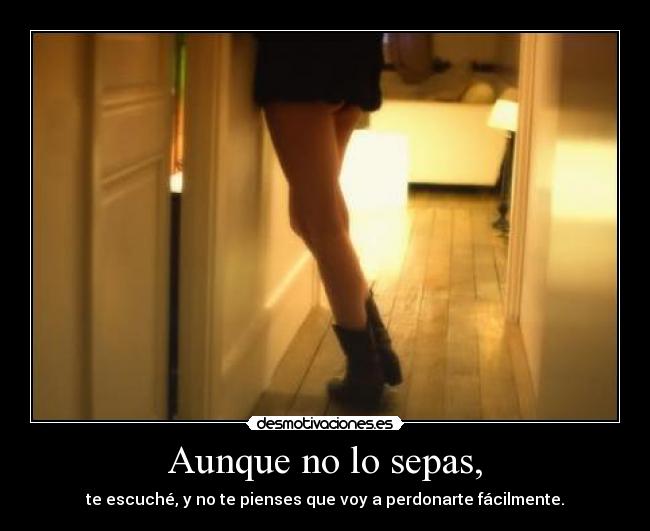 Aunque no lo sepas, - te escuché, y no te pienses que voy a perdonarte fácilmente.