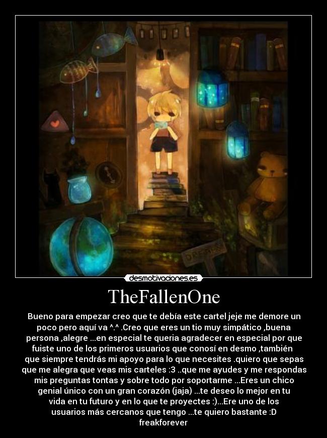 TheFallenOne - Bueno para empezar creo que te debía este cartel jeje me demore un
poco pero aquí va ^.^ .Creo que eres un tio muy simpático ,buena
persona ,alegre ...en especial te queria agradecer en especial por que
fuiste uno de los primeros usuarios que conosí en desmo ,también 
que siempre tendrás mi apoyo para lo que necesites .quiero que sepas
que me alegra que veas mis carteles :3 ..que me ayudes y me respondas
mis preguntas tontas y sobre todo por soportarme ...Eres un chico
genial único con un gran corazón (jaja) ...te deseo lo mejor en tu
vida en tu futuro y en lo que te proyectes :)...Ere uno de los
usuarios más cercanos que tengo ...te quiero bastante :D
freakforever