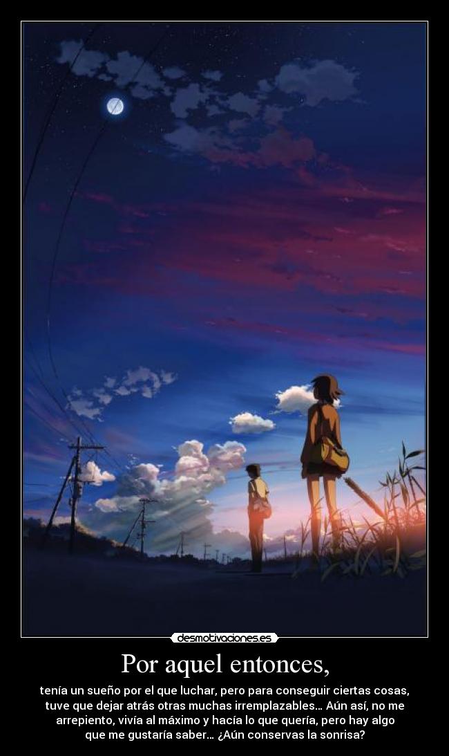 Por aquel entonces, - tenía un sueño por el que luchar, pero para conseguir ciertas cosas,
tuve que dejar atrás otras muchas irremplazables… Aún así, no me
arrepiento, vivía al máximo y hacía lo que quería, pero hay algo
que me gustaría saber… ¿Aún conservas la sonrisa?