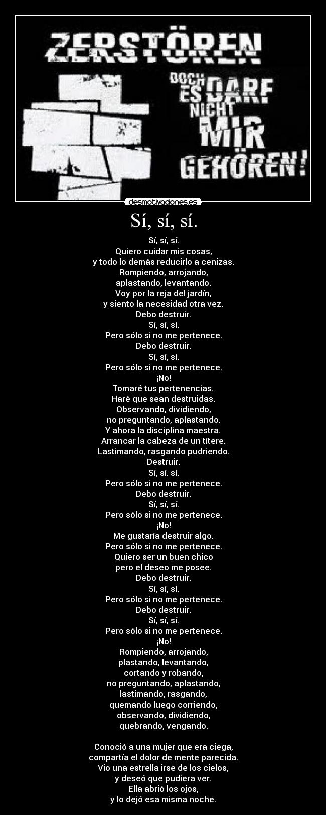 Sí, sí, sí. - Sí, sí, sí.
Quiero cuidar mis cosas,
y todo lo demás reducirlo a cenizas.
Rompiendo, arrojando,
aplastando, levantando.
Voy por la reja del jardín,
y siento la necesidad otra vez.
Debo destruir.
Sí, sí, sí.
Pero sólo si no me pertenece.
Debo destruir.
Sí, sí, sí.
Pero sólo si no me pertenece.
¡No!
Tomaré tus pertenencias.
Haré que sean destruidas.
Observando, dividiendo,
no preguntando, aplastando.
Y ahora la disciplina maestra.
Arrancar la cabeza de un títere.
Lastimando, rasgando pudriendo.
Destruir.
Sí, sí. sí.
Pero sólo si no me pertenece.
Debo destruir.
Sí, sí, sí.
Pero sólo si no me pertenece.
¡No!
Me gustaría destruir algo.
Pero sólo si no me pertenece.
Quiero ser un buen chico
pero el deseo me posee.
Debo destruir.
Sí, sí, sí.
Pero sólo si no me pertenece.
Debo destruir.
Sí, sí, sí.
Pero sólo si no me pertenece.
¡No!
Rompiendo, arrojando,
plastando, levantando,
cortando y robando,
no preguntando, aplastando,
lastimando, rasgando,
quemando luego corriendo,
observando, dividiendo,
quebrando, vengando.

Conoció a una mujer que era ciega,
compartía el dolor de mente parecida.
Vio una estrella irse de los cielos,
y deseó que pudiera ver.
Ella abrió los ojos,
y lo dejó esa misma noche.