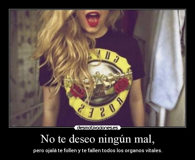 No te deseo ningún mal, - pero ojalá te follen y te fallen todos los organos vitales.