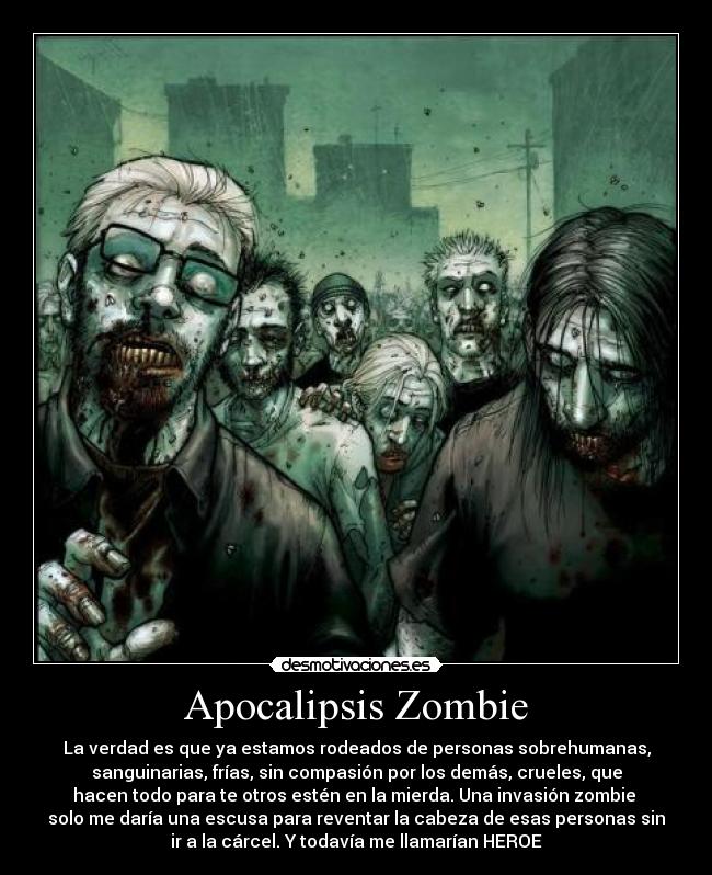 Apocalipsis Zombie - La verdad es que ya estamos rodeados de personas sobrehumanas,
sanguinarias, frías, sin compasión por los demás, crueles, que
hacen todo para te otros estén en la mierda. Una invasión zombie 
solo me daría una escusa para reventar la cabeza de esas personas sin
ir a la cárcel. Y todavía me llamarían HEROE