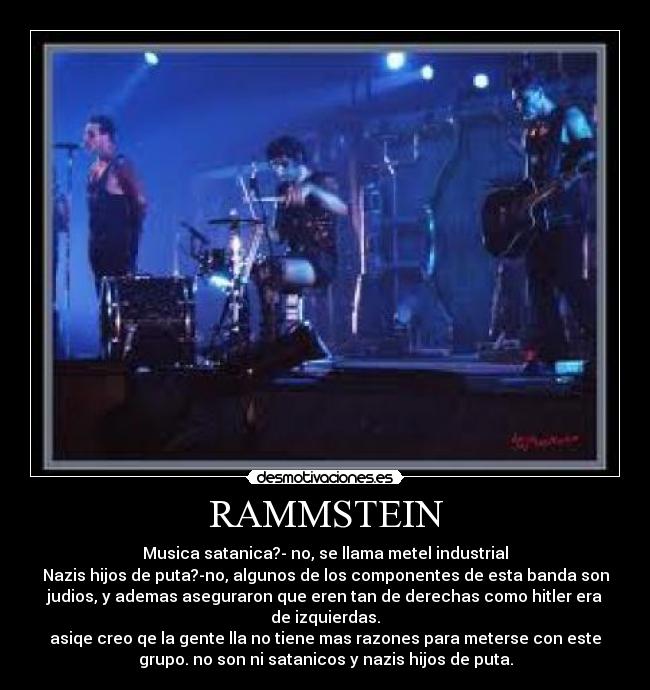 RAMMSTEIN - Musica satanica?- no, se llama metel industrial
Nazis hijos de puta?-no, algunos de los componentes de esta banda son
judios, y ademas aseguraron que eren tan de derechas como hitler era
de izquierdas.
asiqe creo qe la gente lla no tiene mas razones para meterse con este
grupo. no son ni satanicos y nazis hijos de puta.