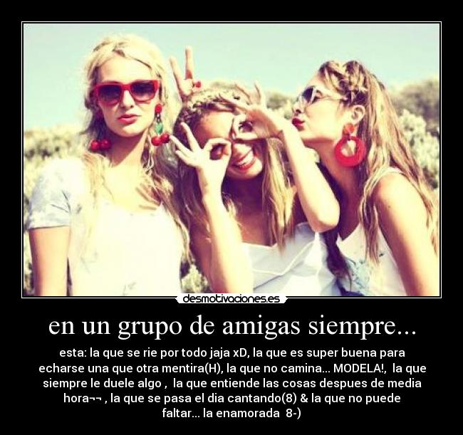 en un grupo de amigas siempre... - esta: la que se rie por todo jaja xD, la que es super buena para
echarse una que otra mentira(H), la que no camina... MODELA!,  la que
siempre le duele algo ,  la que entiende las cosas despues de media
hora¬¬ , la que se pasa el dia cantando(8) & la que no puede
faltar... la enamorada♥ 8-)