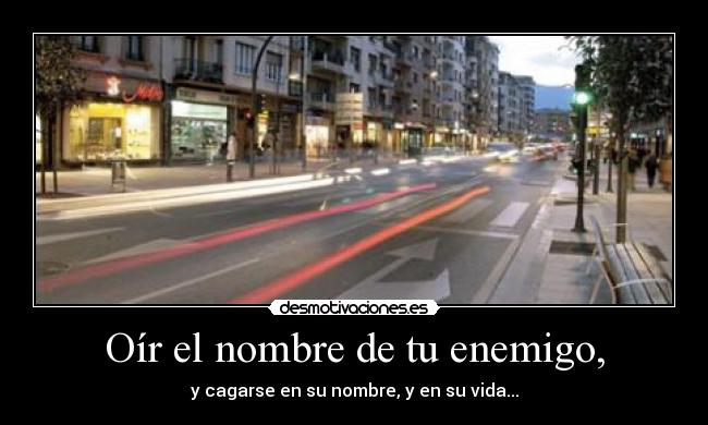 Oír el nombre de tu enemigo, - y cagarse en su nombre, y en su vida...