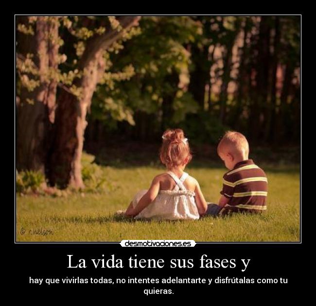 La vida tiene sus fases y - hay que vivirlas todas, no intentes adelantarte y disfrútalas como tu quieras.