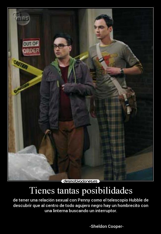 Tienes tantas posibilidades - de tener una relación sexual con Penny como el telescopio Hubble de
descubrir que al centro de todo agujero negro hay un hombrecito con
una linterna buscando un interruptor.
-Sheldon Cooper-