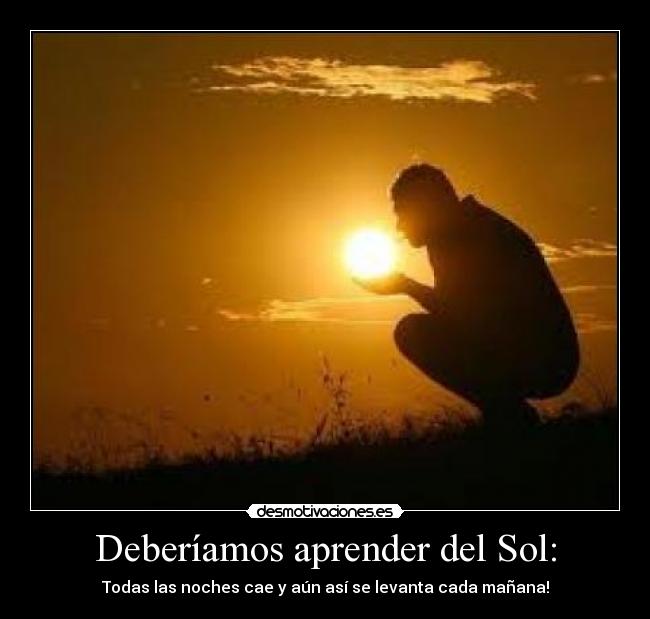 Deberíamos aprender del Sol: - Todas las noches cae y aún así se levanta cada mañana!
