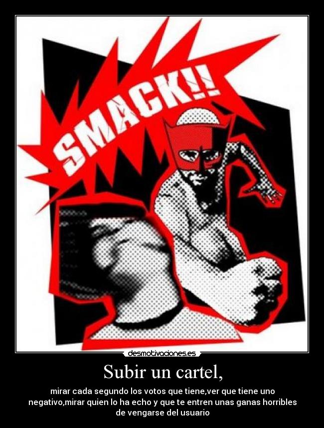 Subir un cartel, - mirar cada segundo los votos que tiene,ver que tiene uno
negativo,mirar quien lo ha echo y que te entren unas ganas horribles
de vengarse del usuario