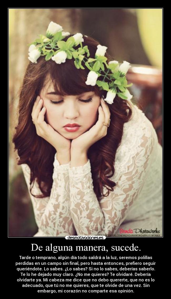 De alguna manera, sucede. - Tarde o temprano, algún día todo saldrá a la luz, seremos polillas
perdidas en un campo sin final, pero hasta entonces, prefiero seguir
queriéndote. Lo sabes. ¿Lo sabes? Si no lo sabes, deberías saberlo.
Te lo he dejado muy claro. ¿No me quieres? Te olvidaré. Debería
olvidarte ya. Mi cabeza me dice que no debo quererte, que no es lo
adecuado, que tú no me quieres, que te olvide de una vez. Sin
embargo, mi corazón no comparte esa opinión.