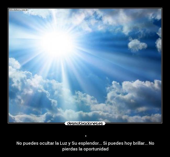 . - No puedes ocultar la Luz y Su esplendor... Si puedes hoy brillar... No
pierdas la oportunidad