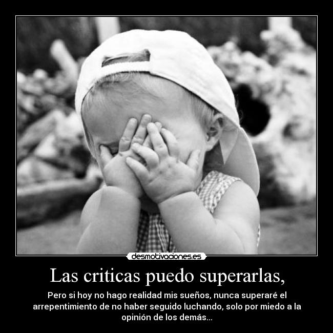 Las criticas puedo superarlas, - Pero si hoy no hago realidad mis sueños, nunca superaré el
arrepentimiento de no haber seguido luchando, solo por miedo a la
opinión de los demás...