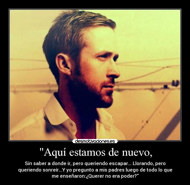 Aquí estamos de nuevo, - Sin saber a donde ir, pero queriendo escapar... Llorando, pero
queriendo sonreír...Y yo pregunto a mis padres luego de todo lo que
me enseñaron:¿Querer no era poder?