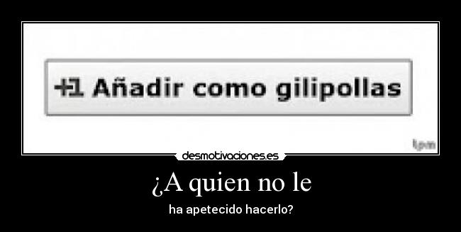 ¿A quien no le - ha apetecido hacerlo?