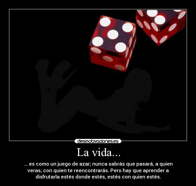 La vida... - ... es como un juego de azar; nunca sabrás que pasará, a quien
veras, con quien te reencontrarás. Pero hay que aprender a
disfrutarla estés donde estés, estés con quien estés.