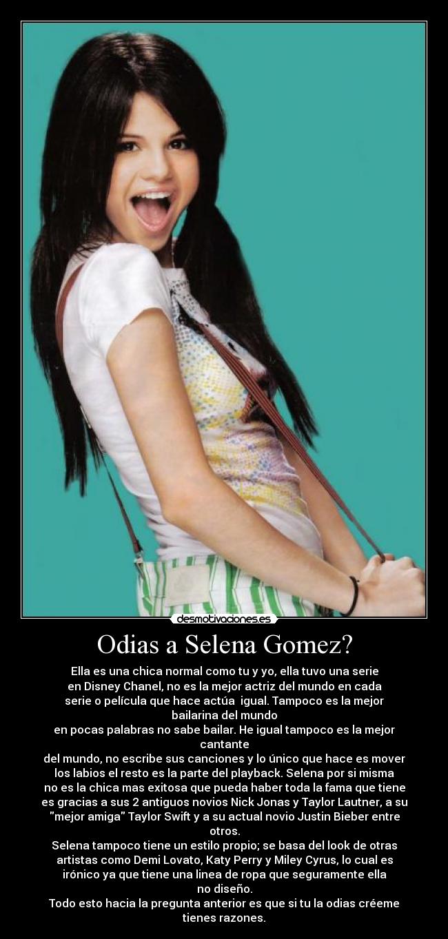 Odias a Selena Gomez? - Ella es una chica normal como tu y yo, ella tuvo una serie
en Disney Chanel, no es la mejor actriz del mundo en cada
serie o película que hace actúa igual. Tampoco es la mejor bailarina del mundo
en pocas palabras no sabe bailar. He igual tampoco es la mejor cantante
del mundo, no escribe sus canciones y lo único que hace es mover
los labios el resto es la parte del playback. Selena por si misma
no es la chica mas exitosa que pueda haber toda la fama que tiene
es gracias a sus 2 antiguos novios Nick Jonas y Taylor Lautner, a su
mejor amiga Taylor Swift y a su actual novio Justin Bieber entre otros.
Selena tampoco tiene un estilo propio; se basa del look de otras
artistas como Demi Lovato, Katy Perry y Miley Cyrus, lo cual es
irónico ya que tiene una linea de ropa que seguramente ella
no diseño.
Todo esto hacia la pregunta anterior es que si tu la odias créeme
tienes razones.