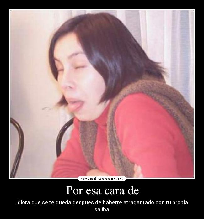 Por esa cara de - idiota que se te queda despues de haberte atragantado con tu propia saliba.