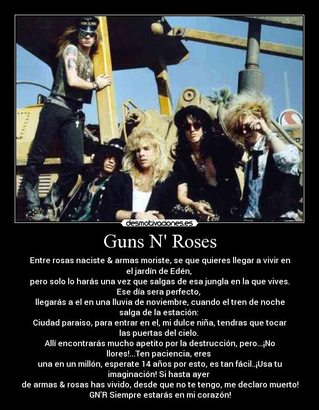 Guns N Roses - Entre rosas naciste & armas moriste, se que quieres llegar a vivir en
el jardín de Edén, 
pero solo lo harás una vez que salgas de esa jungla en la que vives.
Ese día sera perfecto, 
llegarás a el en una lluvia de noviembre, cuando el tren de noche
salga de la estación: 
Ciudad paraiso, para entrar en el, mi dulce niña, tendras que tocar
las puertas del cielo. 
Allí encontrarás mucho apetito por la destrucción, pero...¡No
llores!...Ten paciencia, eres 
una en un millón, esperate 14 años por esto, es tan fácil..¡Usa tu
imaginación! Si hasta ayer 
de armas & rosas has vivido, desde que no te tengo, me declaro muerto!
GNR Siempre estarás en mi corazón!