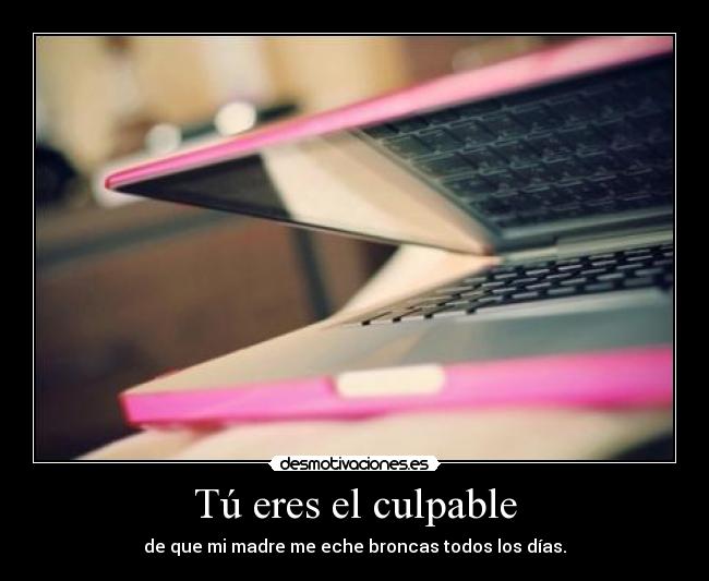 Tú eres el culpable - de que mi madre me eche broncas todos los días.