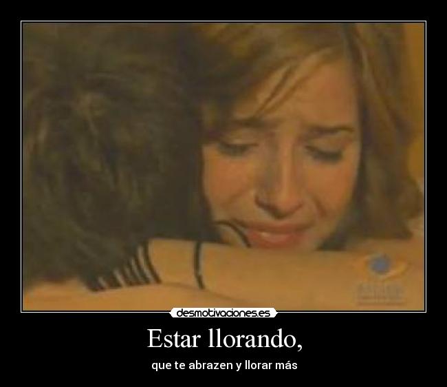 Estar llorando, - que te abrazen y llorar más