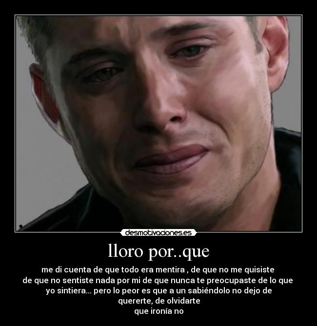 lloro por..que - me di cuenta de que todo era mentira , de que no me quisiste 
de que no sentiste nada por mi de que nunca te preocupaste de lo que 
yo sintiera... pero lo peor es que a un sabiéndolo no dejo de quererte, de olvidarte
que ironía no