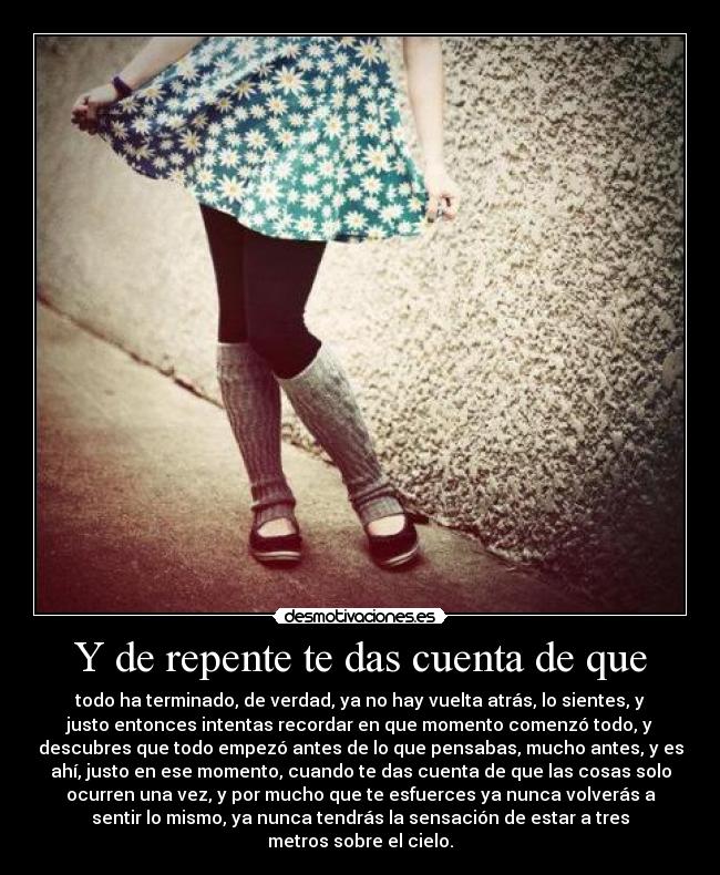 Y de repente te das cuenta de que - todo ha terminado, de verdad, ya no hay vuelta atrás, lo sientes, y
justo entonces intentas recordar en que momento comenzó todo, y
descubres que todo empezó antes de lo que pensabas, mucho antes, y es
ahí, justo en ese momento, cuando te das cuenta de que las cosas solo
ocurren una vez, y por mucho que te esfuerces ya nunca volverás a
sentir lo mismo, ya nunca tendrás la sensación de estar a tres
metros sobre el cielo.