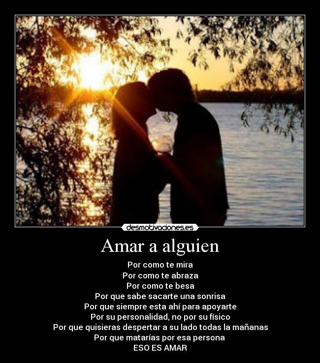 Amar a alguien - Por como te mira
Por como te abraza
Por como te besa
Por que sabe sacarte una sonrisa
Por que siempre esta ahí para apoyarte
Por su personalidad, no por su físico
Por que quisieras despertar a su lado todas la mañanas
Por que matarías por esa persona
ESO ES AMAR
