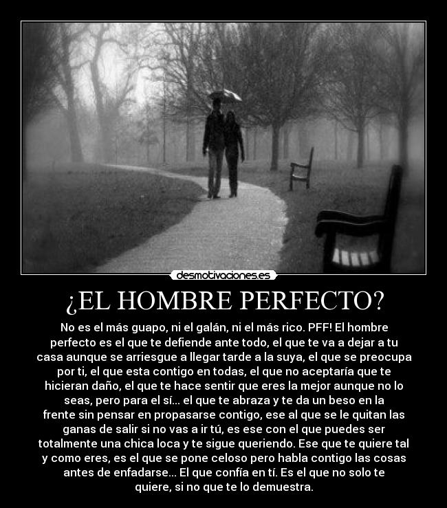 ¿EL HOMBRE PERFECTO? - No es el más guapo, ni el galán, ni el más rico. PFF! El hombre
perfecto es el que te defiende ante todo, el que te va a dejar a tu
casa aunque se arriesgue a llegar tarde a la suya, el que se preocupa
por ti, el que esta contigo en todas, el que no aceptaría que te
hicieran daño, el que te hace sentir que eres la mejor aunque no lo
seas, pero para el sí... el que te abraza y te da un beso en la
frente sin pensar en propasarse contigo, ese al que se le quitan las
ganas de salir si no vas a ir tú, es ese con el que puedes ser
totalmente una chica loca y te sigue queriendo. Ese que te quiere tal
y como eres, es el que se pone celoso pero habla contigo las cosas
antes de enfadarse... El que confía en tí. Es el que no solo te
quiere, si no que te lo demuestra.♥