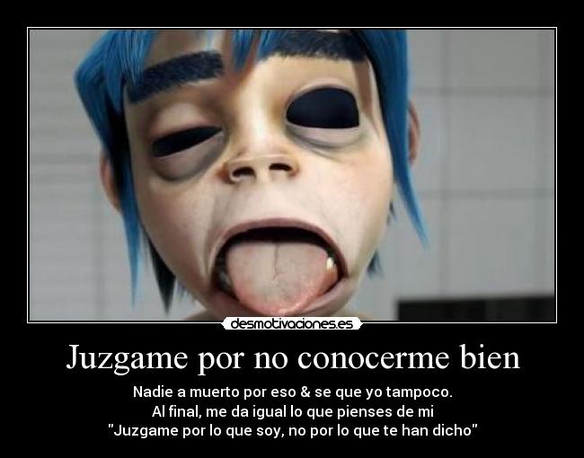 Juzgame por no conocerme bien - Nadie a muerto por eso & se que yo tampoco.
Al final, me da igual lo que pienses de mi
Juzgame por lo que soy, no por lo que te han dicho