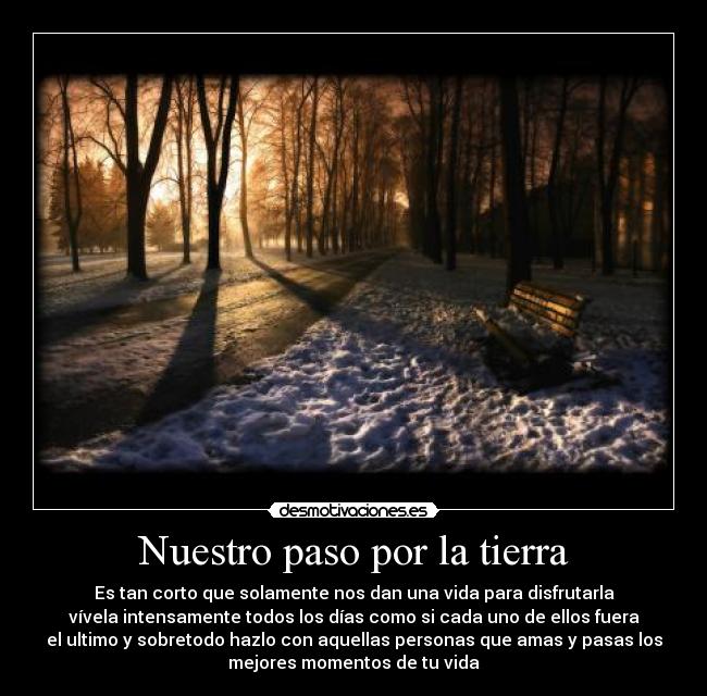 Nuestro paso por la tierra - Es tan corto que solamente nos dan una vida para disfrutarla
vívela intensamente todos los días como si cada uno de ellos fuera
el ultimo y sobretodo hazlo con aquellas personas que amas y pasas los
mejores momentos de tu vida