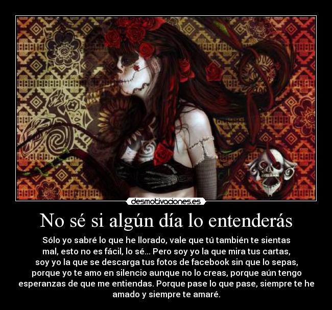 No sé si algún día lo entenderás - Sólo yo sabré lo que he llorado, vale que tú también te sientas
mal, esto no es fácil, lo sé... Pero soy yo la que mira tus cartas,
soy yo la que se descarga tus fotos de facebook sin que lo sepas,
porque yo te amo en silencio aunque no lo creas, porque aún tengo
esperanzas de que me entiendas. Porque pase lo que pase, siempre te he
amado y siempre te amaré.