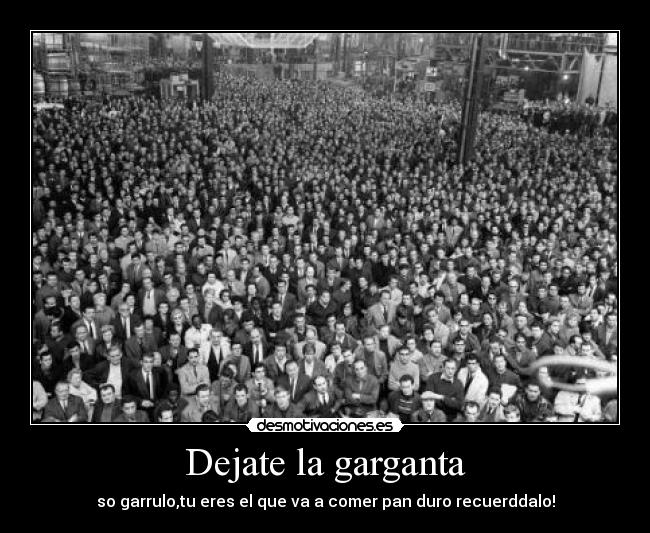 Dejate la garganta - so garrulo,tu eres el que va a comer pan duro recuerddalo!