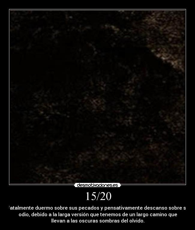 15/20 - Fatalmente duermo sobre sus pecados y pensativamente descanso sobre su
odio, debido a la larga versión que tenemos de un largo camino que
llevan a las oscuras sombras del olvido.