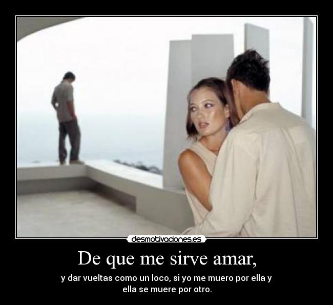 De que me sirve amar, - y dar vueltas como un loco, si yo me muero por ella y
ella se muere por otro.