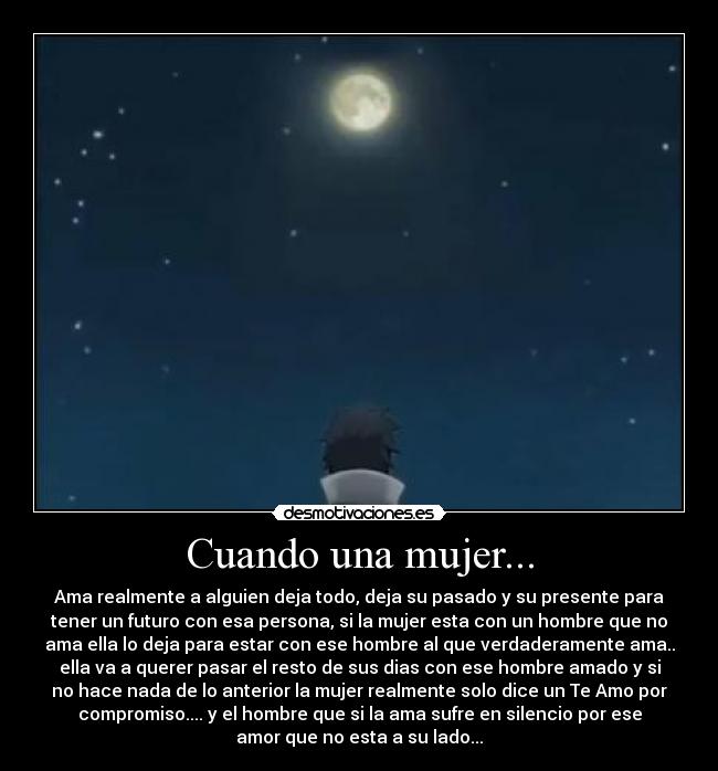 Cuando una mujer... - Ama realmente a alguien deja todo, deja su pasado y su presente para
tener un futuro con esa persona, si la mujer esta con un hombre que no
ama ella lo deja para estar con ese hombre al que verdaderamente ama..
ella va a querer pasar el resto de sus dias con ese hombre amado y si
no hace nada de lo anterior la mujer realmente solo dice un Te Amo por
compromiso.... y el hombre que si la ama sufre en silencio por ese
amor que no esta a su lado...