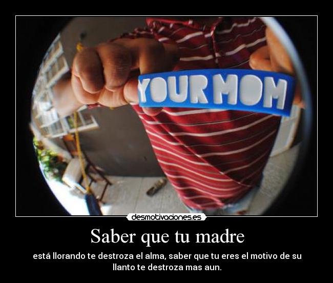 Saber que tu madre - está llorando te destroza el alma, saber que tu eres el motivo de su
llanto te destroza mas aun.