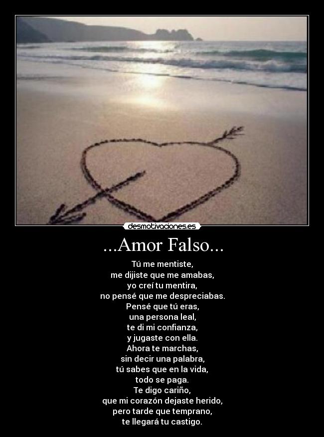 ...Amor Falso... - Tú me mentiste,
me dijiste que me amabas,
yo creí tu mentira,
no pensé que me despreciabas.
Pensé que tú eras,
una persona leal,
te di mi confianza,
y jugaste con ella.
Ahora te marchas,
sin decir una palabra,
tú sabes que en la vida,
todo se paga.
Te digo cariño,
que mi corazón dejaste herido,
pero tarde que temprano,
te llegará tu castigo.