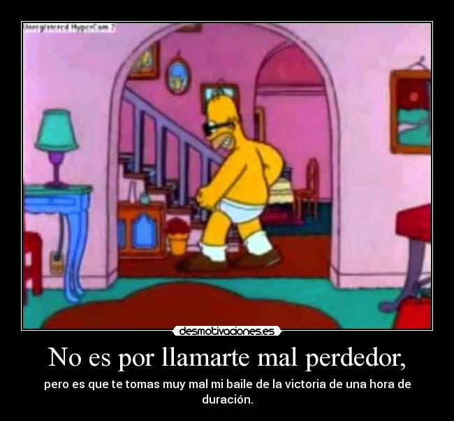 No es por llamarte mal perdedor, - pero es que te tomas muy mal mi baile de la victoria de una hora de duración.