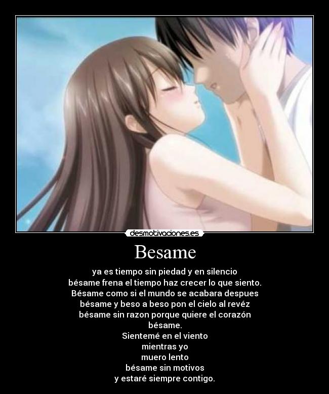Besame - ya es tiempo sin piedad y en silencio
bésame frena el tiempo haz crecer lo que siento.
Bésame como si el mundo se acabara despues
bésame y beso a beso pon el cielo al revéz
bésame sin razon porque quiere el corazón
bésame.
Sientemé en el viento
mientras yo
muero lento
bésame sin motivos
y estaré siempre contigo.