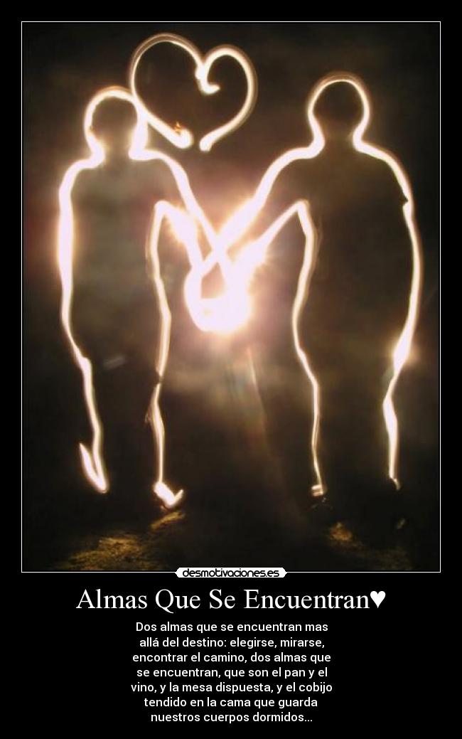 Almas Que Se Encuentran♥ - Dos almas que se encuentran mas
allá del destino: elegirse, mirarse,
encontrar el camino, dos almas que
se encuentran, que son el pan y el
vino, y la mesa dispuesta, y el cobijo
tendido en la cama que guarda
nuestros cuerpos dormidos...