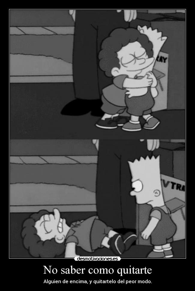 No saber como quitarte - Alguien de encima, y quitartelo del peor modo.