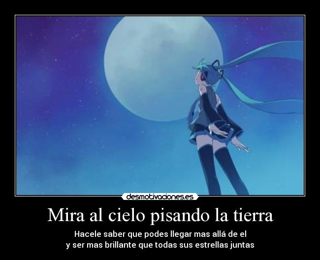 Mira al cielo pisando la tierra - Hacele saber que podes llegar mas allá de el
y ser mas brillante que todas sus estrellas juntas