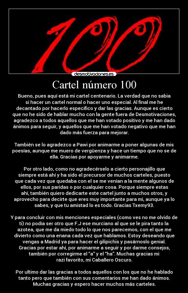Cartel número 100 - Bueno, pues aquí está mi cartel centenario. La verdad que no sabia
si hacer un cartel normal o hacer uno especial. Al final me he
decantado por hacerlo especifico y dar las gracias. Aunque es cierto
que no he sido de hablar mucho con la gente fuera de Desmotivaciones,
agradezco a todos aquellos que me han votado positivo y me han dado
ánimos para seguir, y aquellos que me han votado negativo que me han
dado más fuerza para mejorar.
También se lo agradezco a Pawi por animarme a poner algunas de mis
poesías, aunque me muero de vergüenza y hace un tiempo que no se de
ella. Gracias por apoyarme y animarme.
Por otro lado, como no agradecérselo a cierto personajillo que
siempre está ahí y ha sido el precursor de muchos carteles, puesto
que cada vez que quedaba con el se me venían a la mente algunos de
ellos, por sus paridas o por cualquier cosa. Porque siempre estas
ahí, también quiero dedicarte este cartel junto a muchos otros, y
aprovecho para decirte que eres muy importante para mi, aunque ya lo
sabes, y que tu amistad lo es todo. Gracias Txemy93.
Y para concluir con mis menciones especiales (como ves no me olvido de
ti) no podía ser otro que F.J ese murciano al que se le pira tanto la
azotea, que me da miedo todo lo que nos parecemos, con el que me
divierto como una enana cada vez que hablamos. Estoy deseando que
vengas a Madrid ya para hacer el gilipichis y pasárnoslo genial.
Gracias por estar ahí, por animarme a seguir y por darme consejos,
también por corregirme el “a” y el “ha”. Muchas gracias mi
razi favorito, mi Caballero Oscuro.
Por ultimo dar las gracias a todos aquellos con los que no he hablado
tanto pero que también con sus comentarios me han dado ánimos.
Muchas gracias y espero hacer muchos más carteles.