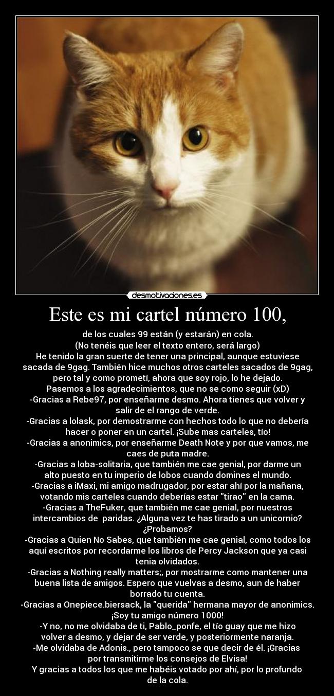 Este es mi cartel número 100, - de los cuales 99 están (y estarán) en cola.
(No tenéis que leer el texto entero, será largo)
He tenido la gran suerte de tener una principal, aunque estuviese
sacada de 9gag. También hice muchos otros carteles sacados de 9gag,
pero tal y como prometí, ahora que soy rojo, lo he dejado.
Pasemos a los agradecimientos, que no se como seguir (xD)
-Gracias a Rebe97, por enseñarme desmo. Ahora tienes que volver y
salir de el rango de verde.
-Gracias a lolask, por demostrarme con hechos todo lo que no debería
hacer o poner en un cartel. ¡Sube mas carteles, tío!
-Gracias a anonimics, por enseñarme Death Note y por que vamos, me
caes de puta madre.
-Gracias a loba-solitaria, que también me cae genial, por darme un
alto puesto en tu imperio de lobos cuando domines el mundo.
-Gracias a iMaxi, mi amigo madrugador, por estar ahí por la mañana,
votando mis carteles cuando deberías estar tirao en la cama.
-Gracias a TheFuker, que también me cae genial, por nuestros
intercambios de paridas. ¿Alguna vez te has tirado a un unicornio?
¿Probamos?
-Gracias a Quien No Sabes, que también me cae genial, como todos los
aquí escritos por recordarme los libros de Percy Jackson que ya casi
tenia olvidados.
-Gracias a Nothing really matters;, por mostrarme como mantener una
buena lista de amigos. Espero que vuelvas a desmo, aun de haber
borrado tu cuenta.
-Gracias a Onepiece.biersack, la querida hermana mayor de anonimics.
¡Soy tu amigo número 1000!
-Y no, no me olvidaba de ti, Pablo_ponfe, el tío guay que me hizo
volver a desmo, y dejar de ser verde, y posteriormente naranja.
-Me olvidaba de Adonis., pero tampoco se que decir de él. ¡Gracias
por transmitirme los consejos de Elvisa!
Y gracias a todos los que me habéis votado por ahí, por lo profundo
de la cola.