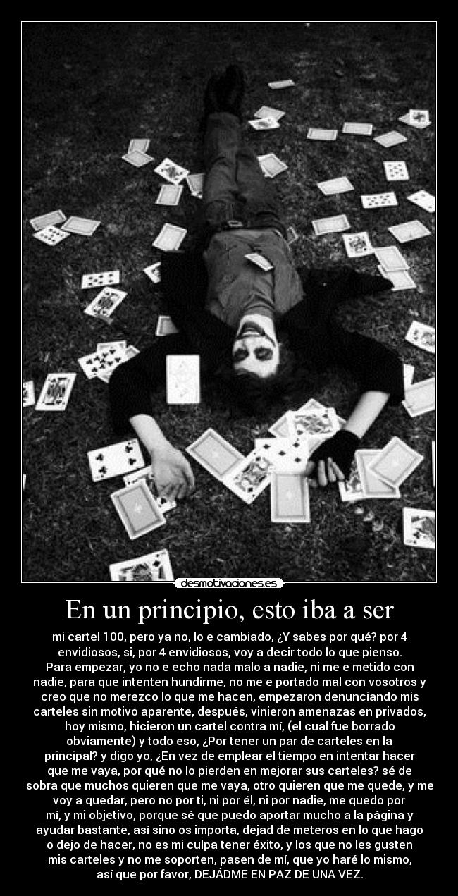 En un principio, esto iba a ser - mi cartel 100, pero ya no, lo e cambiado, ¿Y sabes por qué? por 4
envidiosos, si, por 4 envidiosos, voy a decir todo lo que pienso.
Para empezar, yo no e echo nada malo a nadie, ni me e metido con
nadie, para que intenten hundirme, no me e portado mal con vosotros y
creo que no merezco lo que me hacen, empezaron denunciando mis
carteles sin motivo aparente, después, vinieron amenazas en privados,
hoy mismo, hicieron un cartel contra mí, (el cual fue borrado
obviamente) y todo eso, ¿Por tener un par de carteles en la
principal? y digo yo, ¿En vez de emplear el tiempo en intentar hacer
que me vaya, por qué no lo pierden en mejorar sus carteles? sé de
sobra que muchos quieren que me vaya, otro quieren que me quede, y me
voy a quedar, pero no por ti, ni por él, ni por nadie, me quedo por
mí, y mi objetivo, porque sé que puedo aportar mucho a la página y
ayudar bastante, así sino os importa, dejad de meteros en lo que hago
o dejo de hacer, no es mi culpa tener éxito, y los que no les gusten
mis carteles y no me soporten, pasen de mí, que yo haré lo mismo,
así que por favor, DEJÁDME EN PAZ DE UNA VEZ.